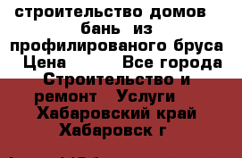 строительство домов , бань  из профилированого бруса › Цена ­ 100 - Все города Строительство и ремонт » Услуги   . Хабаровский край,Хабаровск г.